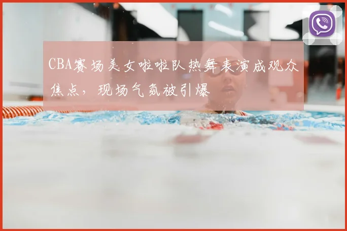 CBA赛场美女啦啦队热舞表演成观众焦点,现场气氛被引爆