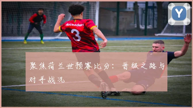 聚焦荷兰世预赛比分：晋级之路与对手战况