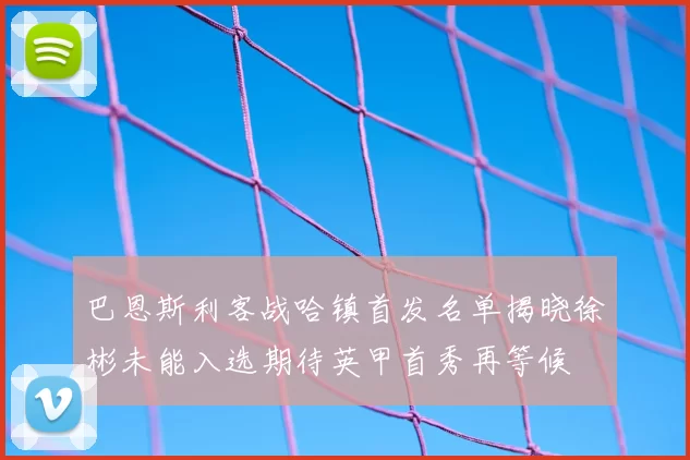 巴恩斯利客战哈镇首发名单揭晓徐彬未能入选期待英甲首秀再等候