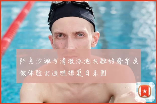 阳光沙滩与清澈泳池共融的奢华度假体验打造理想夏日乐园