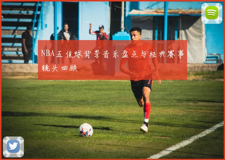 NBA五佳球背景音乐盘点与经典赛事镜头回顾