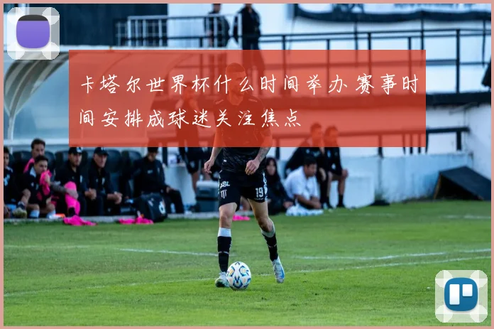 卡塔尔世界杯什么时间举办 赛事时间安排成球迷关注焦点