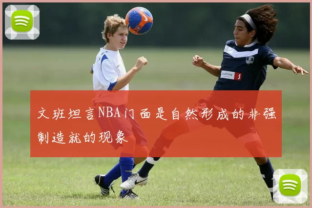 文班坦言NBA门面是自然形成的非强制造就的现象