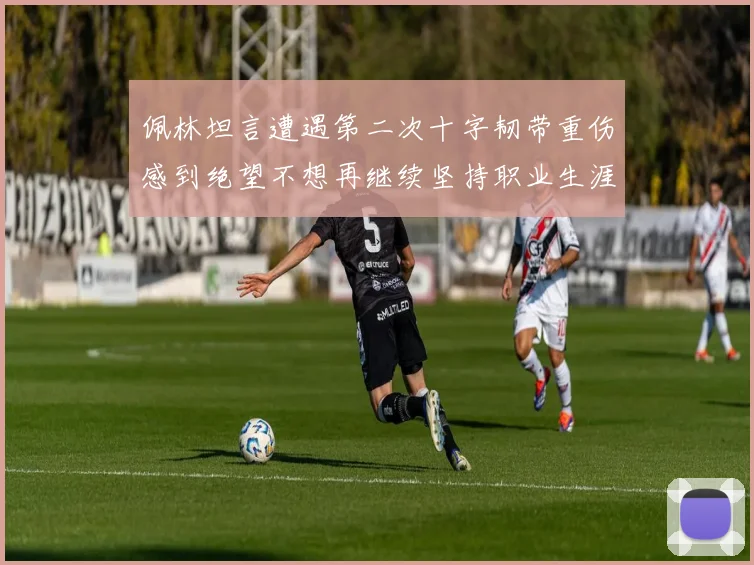 佩林坦言遭遇第二次十字韧带重伤感到绝望不想再继续坚持职业生涯