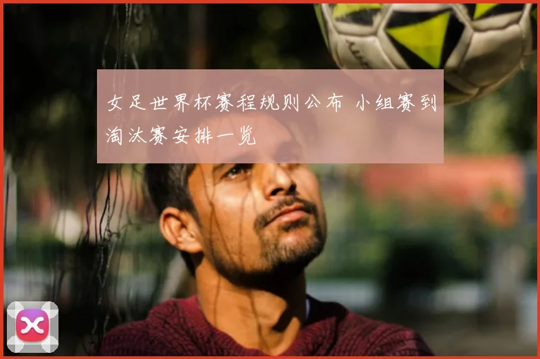 女足世界杯赛程规则公布 小组赛到淘汰赛安排一览
