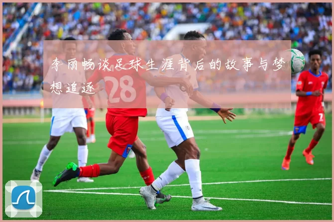 李丽畅谈足球生涯背后的故事与梦想追逐