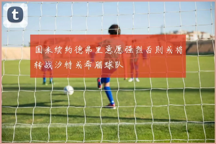 国米续约德弗里意愿强烈否则或将转战沙特或希腊球队