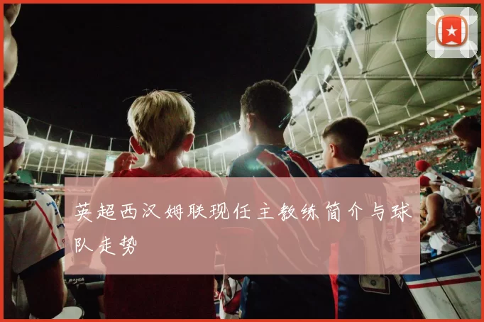 英超西汉姆联现任主教练简介与球队走势