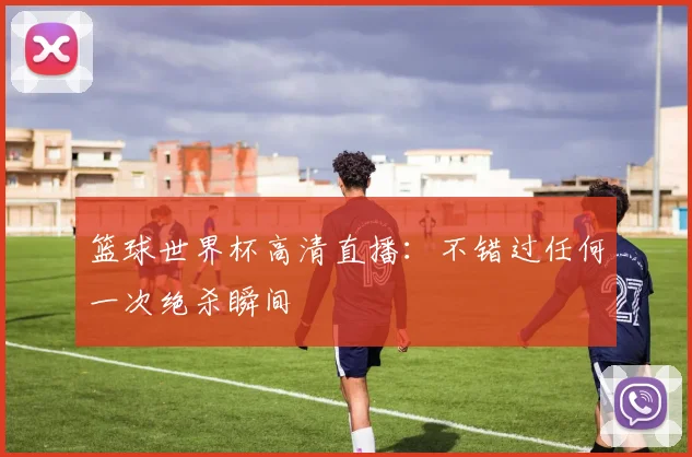 篮球世界杯高清直播：不错过任何一次绝杀瞬间