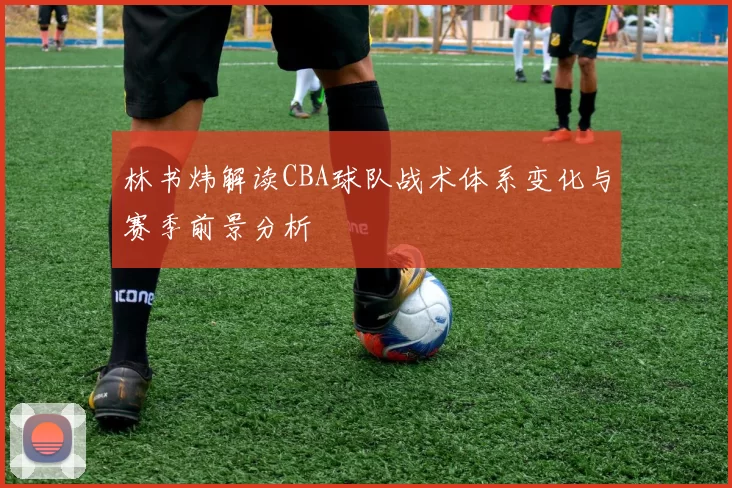 林书炜解读CBA球队战术体系变化与赛季前景分析