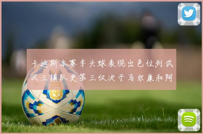 卡迪斯本赛季头球表现出色位列武汉三镇队史第三仅次于马尔康和阿齐兹