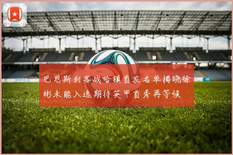 巴恩斯利客战哈镇首发名单揭晓徐彬未能入选期待英甲首秀再等候