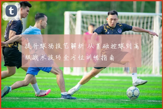 提升球场技艺解析 从基础控球到高级战术技巧全方位训练指南