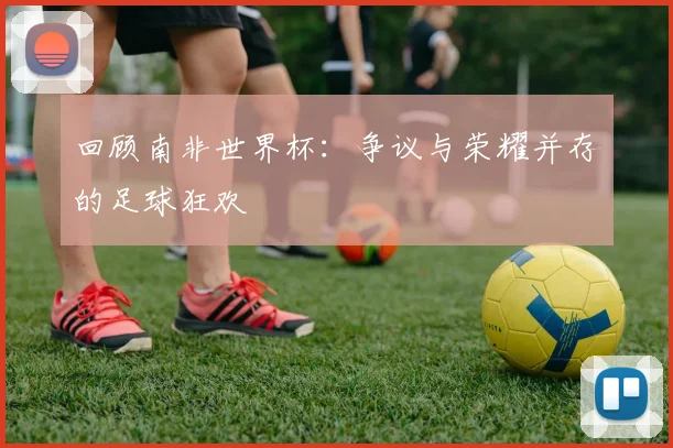 回顾南非世界杯：争议与荣耀并存的足球狂欢