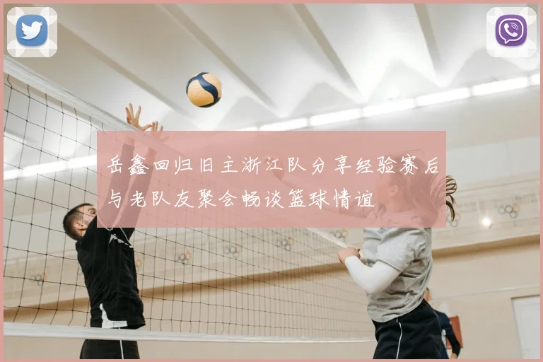 岳鑫回归旧主浙江队分享经验赛后与老队友聚会畅谈篮球情谊