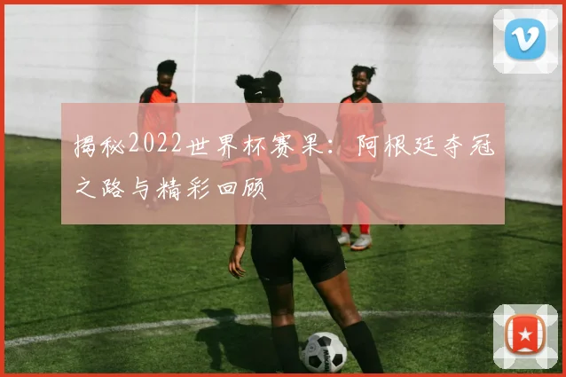揭秘2022世界杯赛果:阿根廷夺冠之路与精彩回顾