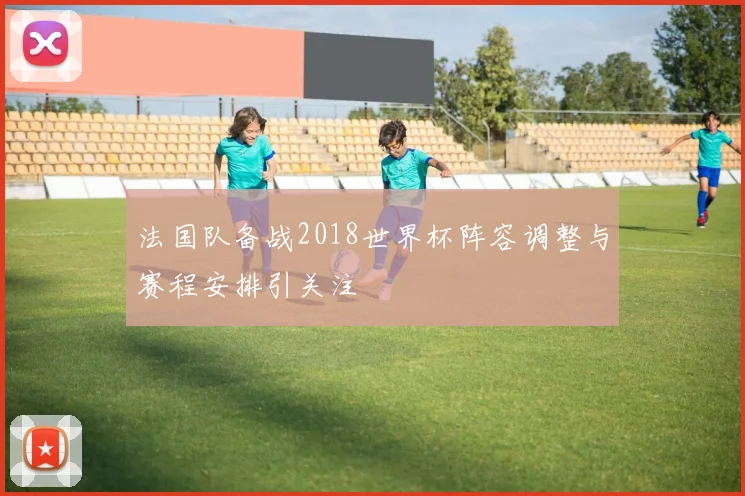 法国队备战2018世界杯阵容调整与赛程安排引关注