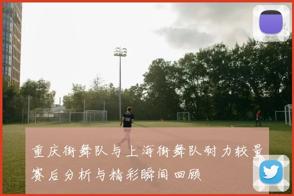 重庆街舞队与上海街舞队耐力较量赛后分析与精彩瞬间回顾