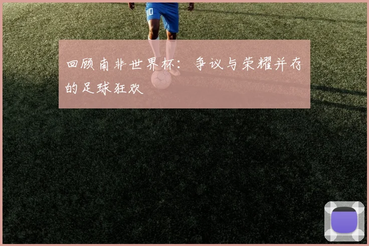 回顾南非世界杯:争议与荣耀并存的足球狂欢