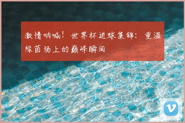 激情呐喊!世界杯进球集锦:重温绿茵场上的巅峰瞬间