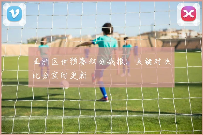 亚洲区世预赛积分战报：关键对决比分实时更新