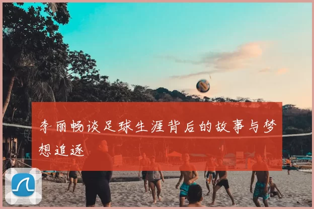 李丽畅谈足球生涯背后的故事与梦想追逐