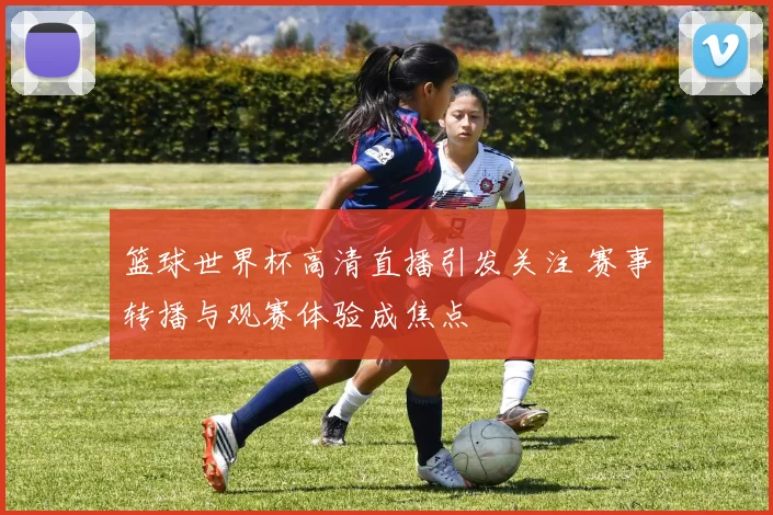 篮球世界杯高清直播引发关注 赛事转播与观赛体验成焦点