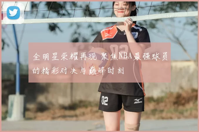 全明星荣耀再现 聚焦NBA最强球员的精彩对决与巅峰时刻