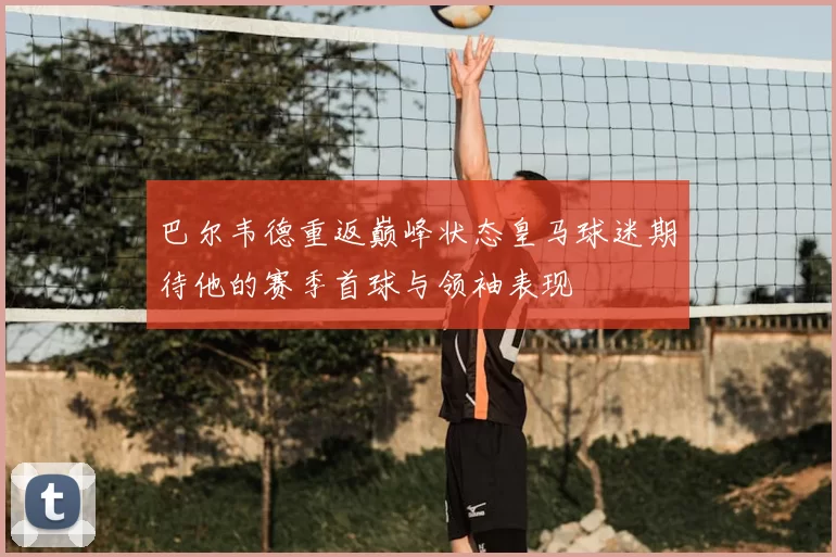 巴尔韦德重返巅峰状态皇马球迷期待他的赛季首球与领袖表现