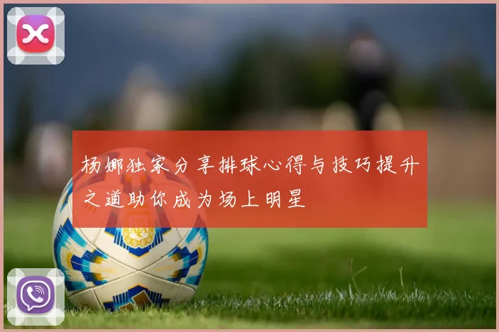 杨娜独家分享排球心得与技巧提升之道助你成为场上明星