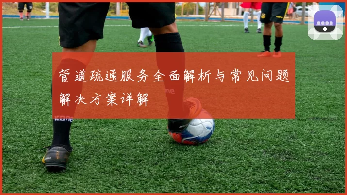 管道疏通服务全面解析与常见问题解决方案详解