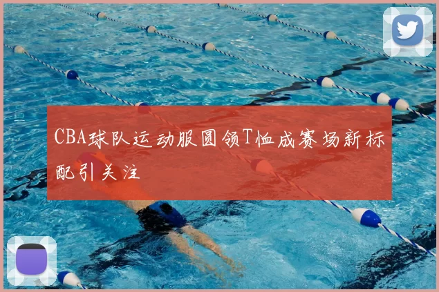CBA球队运动服圆领T恤成赛场新标配引关注