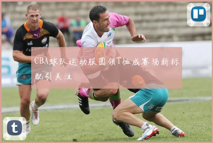 CBA球队运动服圆领T恤成赛场新标配引关注