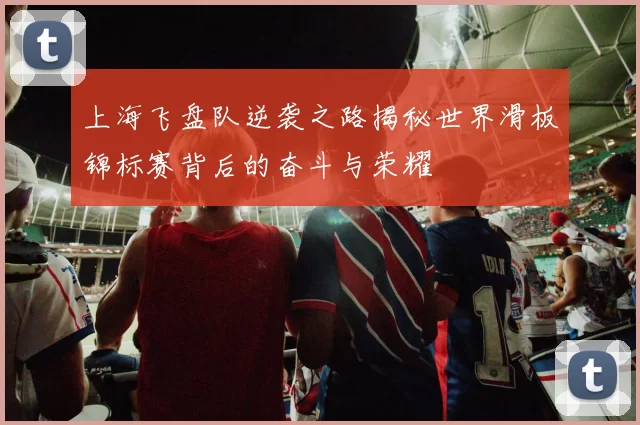 上海飞盘队逆袭之路揭秘世界滑板锦标赛背后的奋斗与荣耀