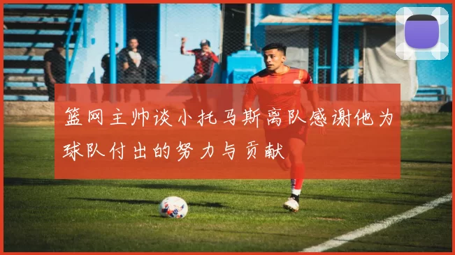 篮网主帅谈小托马斯离队感谢他为球队付出的努力与贡献