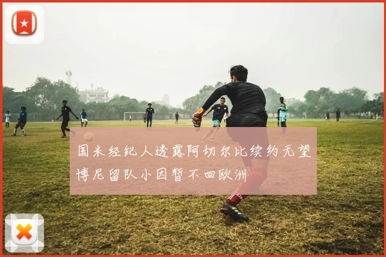 国米经纪人透露阿切尔比续约无望博尼留队小因暂不回欧洲