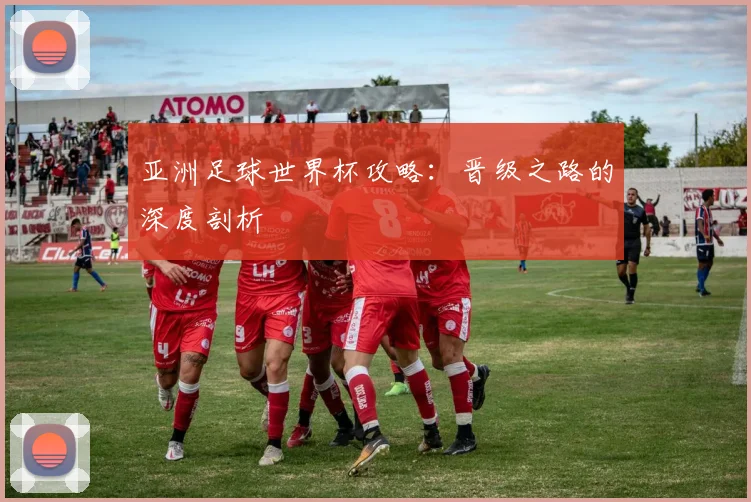 亚洲足球世界杯攻略:晋级之路的深度剖析