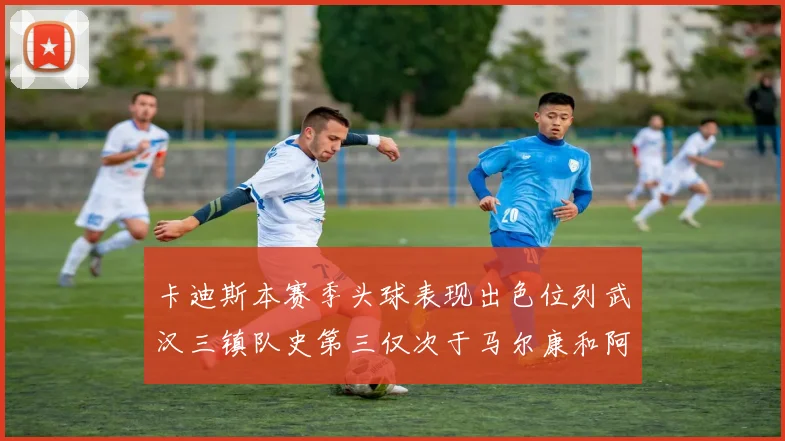 卡迪斯本赛季头球表现出色位列武汉三镇队史第三仅次于马尔康和阿齐兹