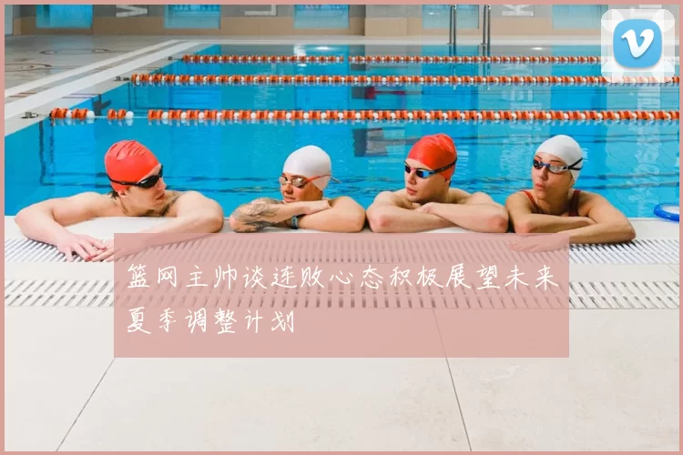 篮网主帅谈连败心态积极展望未来夏季调整计划