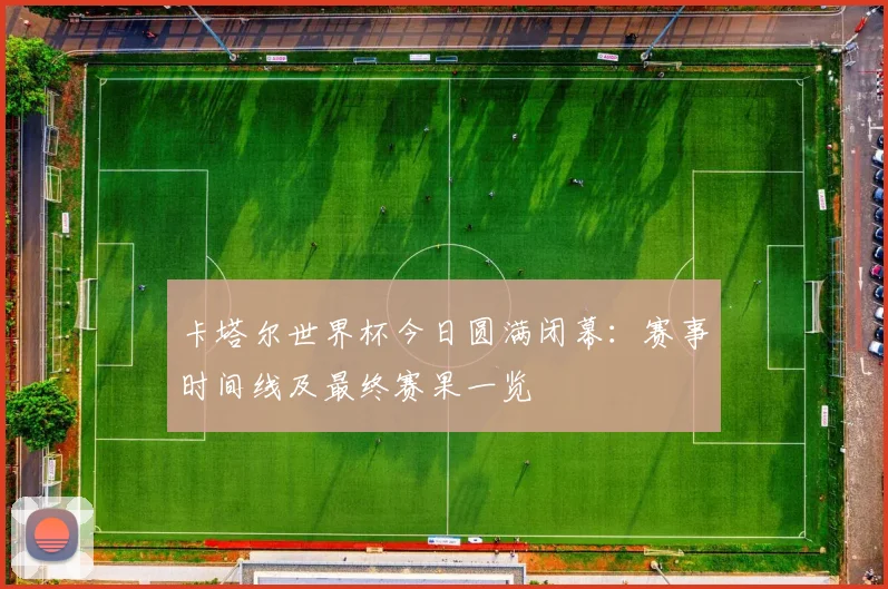 卡塔尔世界杯今日圆满闭幕：赛事时间线及最终赛果一览