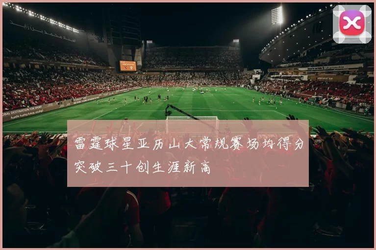 雷霆球星亚历山大常规赛场均得分突破三十创生涯新高