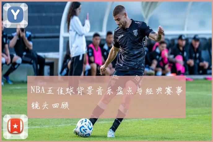 NBA五佳球背景音乐盘点与经典赛事镜头回顾