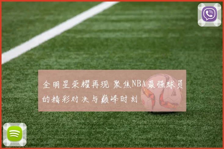全明星荣耀再现 聚焦NBA最强球员的精彩对决与巅峰时刻