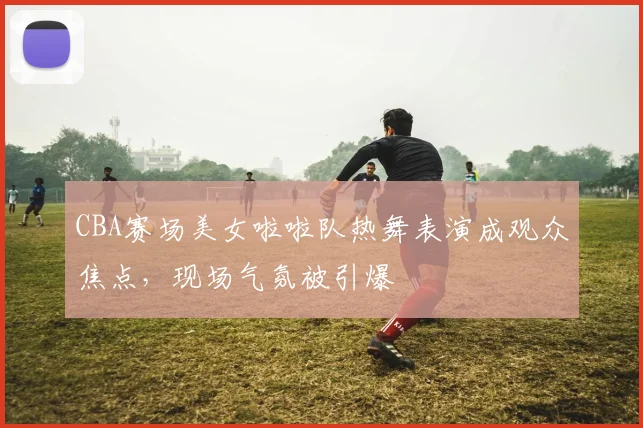 CBA赛场美女啦啦队热舞表演成观众焦点，现场气氛被引爆