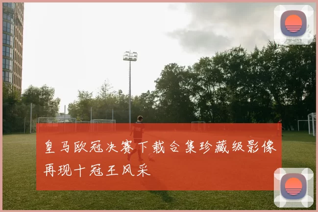 皇马欧冠决赛下载合集珍藏级影像再现十冠王风采