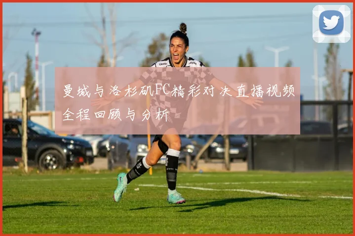 曼城与洛杉矶FC精彩对决直播视频全程回顾与分析