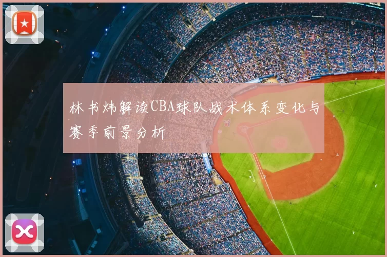 林书炜解读CBA球队战术体系变化与赛季前景分析