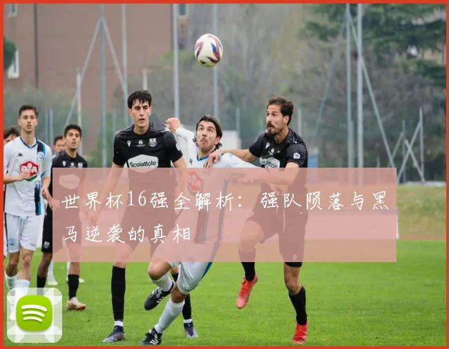 世界杯16强全解析:强队陨落与黑马逆袭的真相