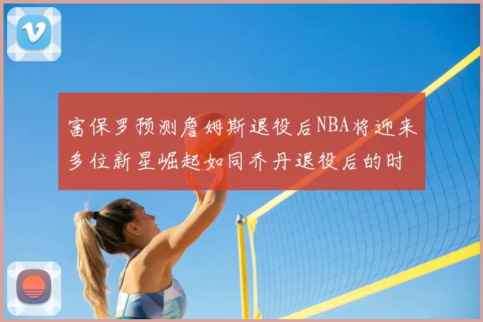 富保罗预测詹姆斯退役后NBA将迎来多位新星崛起如同乔丹退役后的时代