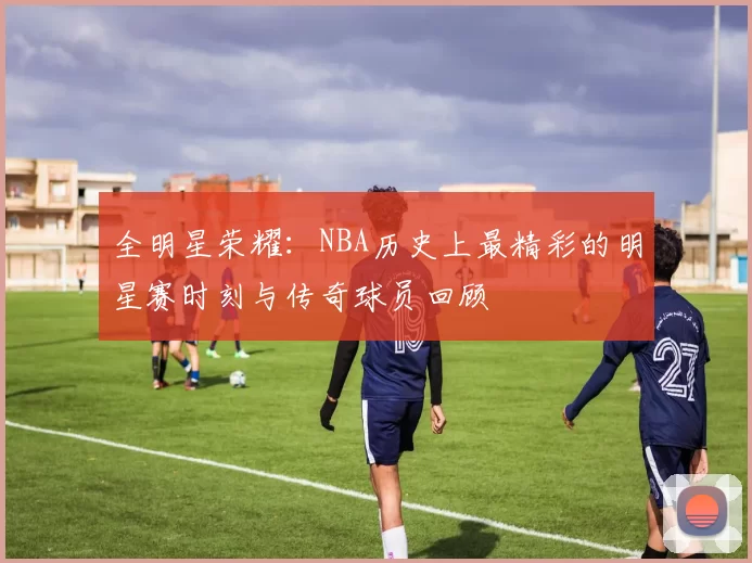 全明星荣耀：NBA历史上最精彩的明星赛时刻与传奇球员回顾